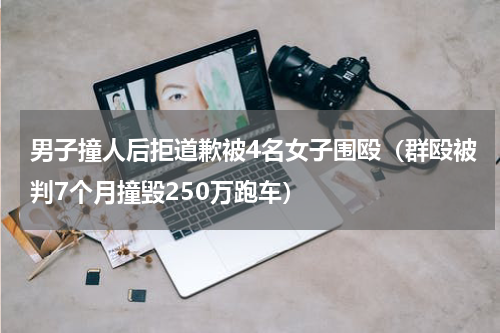男子撞人后拒道歉被4名女子围殴（群殴被判7个月撞毁250万跑车）