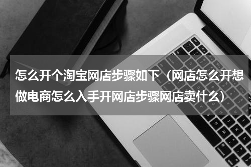 怎么开个淘宝网店步骤如下（网店怎么开想做电商怎么入手开网店步骤网店卖什么）