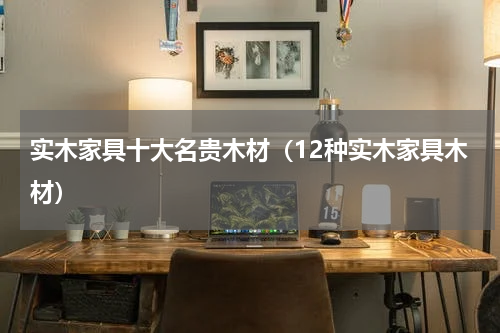 实木家具十大名贵木材（12种实木家具木材）