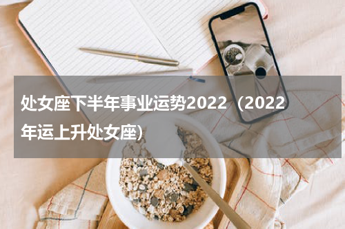 处女座下半年事业运势2022（2022年运上升处女座）