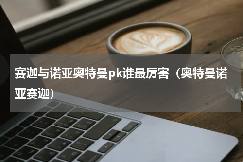 赛迦与诺亚奥特曼pk谁最厉害（奥特曼诺亚赛迦）