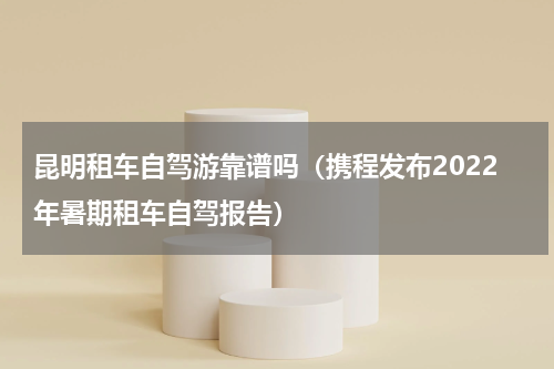 昆明租车自驾游靠谱吗（携程发布2022年暑期租车自驾报告）