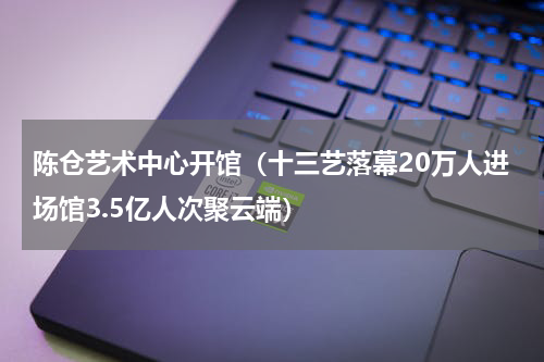 陈仓艺术中心开馆（十三艺落幕20万人进场馆3.5亿人次聚云端）
