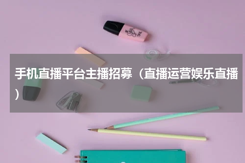 手机直播平台主播招募（直播运营娱乐直播）