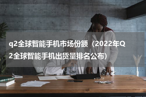 q2全球智能手机市场份额（2022年Q2全球智能手机出货量排名公布）