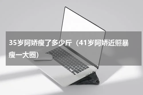 35岁阿娇瘦了多少斤（41岁阿娇近照暴瘦一大圈）