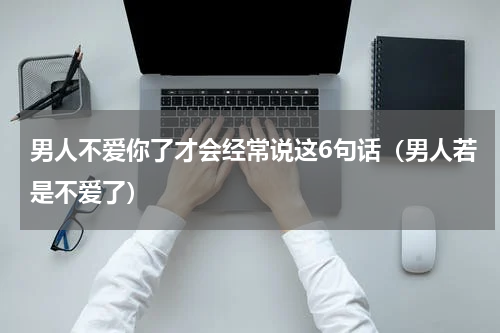 男人不爱你了才会经常说这6句话（男人若是不爱了）