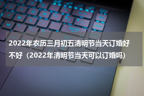 2022年农历三月初五清明节当天订婚好不好（2022年清明节当天可以订婚吗）