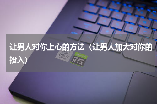 让男人对你上心的方法（让男人加大对你的投入）