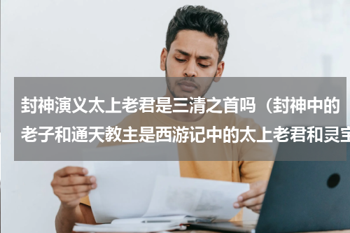 封神演义太上老君是三清之首吗（封神中的老子和通天教主是西游记中的太上老君和灵宝天尊吗）