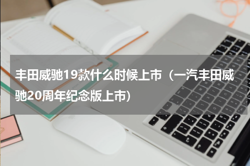 丰田威驰19款什么时候上市（一汽丰田威驰20周年纪念版上市）
