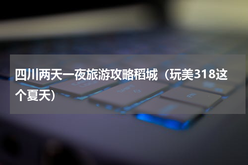 四川两天一夜旅游攻略稻城（玩美318这个夏天）