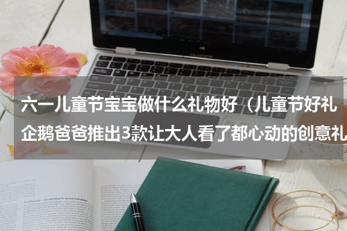 六一儿童节宝宝做什么礼物好（儿童节好礼企鹅爸爸推出3款让大人看了都心动的创意礼盒）