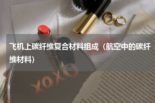 飞机上碳纤维复合材料组成（航空中的碳纤维材料）