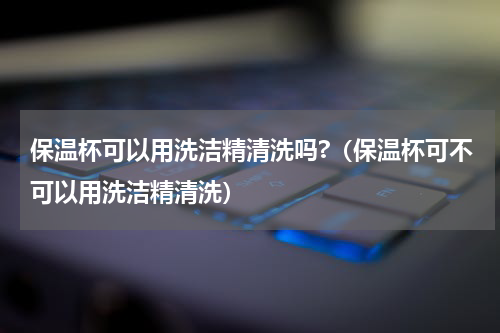 保温杯可以用洗洁精清洗吗?（保温杯可不可以用洗洁精清洗）