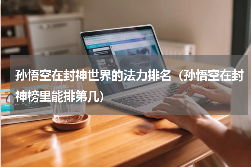 孙悟空在封神世界的法力排名（孙悟空在封神榜里能排第几）
