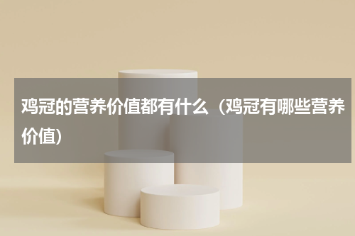 鸡冠的营养价值都有什么（鸡冠有哪些营养价值）