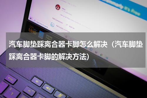 汽车脚垫踩离合器卡脚怎么解决（汽车脚垫踩离合器卡脚的解决方法）