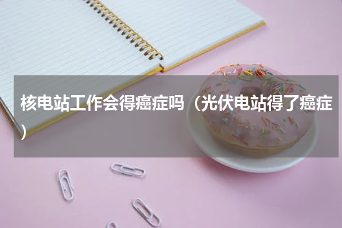 核电站工作会得癌症吗（光伏电站得了癌症）