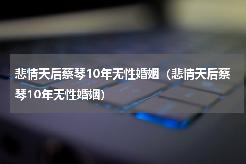 悲情天后蔡琴10年无性婚姻（悲情天后蔡琴10年无性婚姻）