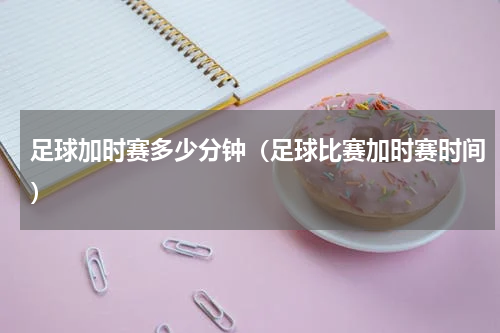 足球加时赛多少分钟（足球比赛加时赛时间）