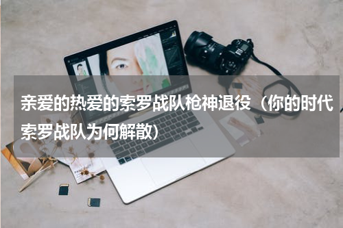 亲爱的热爱的索罗战队枪神退役（你的时代索罗战队为何解散）
