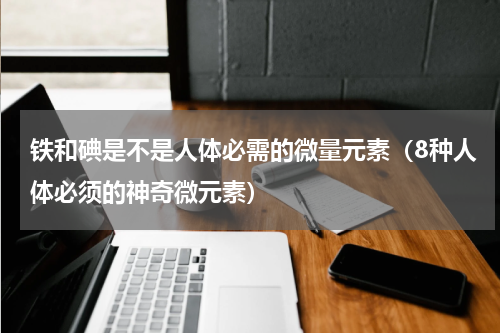 铁和碘是不是人体必需的微量元素（8种人体必须的神奇微元素）