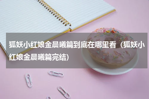 狐妖小红娘金晨曦篇到底在哪里看（狐妖小红娘金晨曦篇完结）