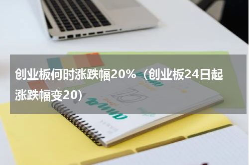 创业板何时涨跌幅20%（创业板24日起涨跌幅变20）
