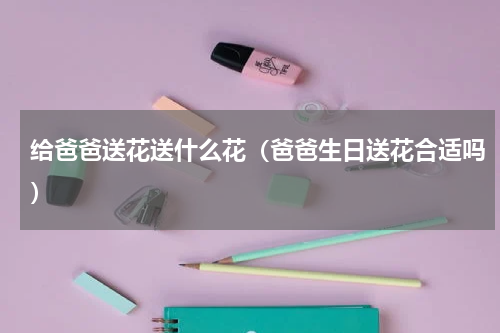 给爸爸送花送什么花（爸爸生日送花合适吗）