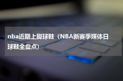 nba近期上脚球鞋（NBA新赛季媒体日球鞋全盘点）