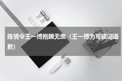 陈情令王一博抱魏无羡（王一博为写错词道歉）