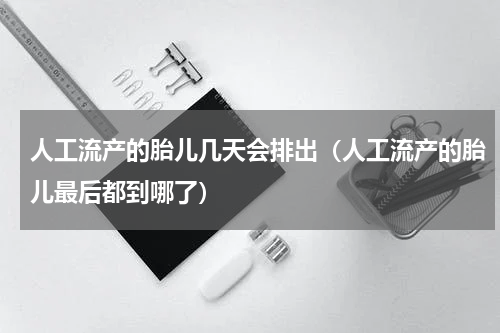 人工流产的胎儿几天会排出（人工流产的胎儿最后都到哪了）