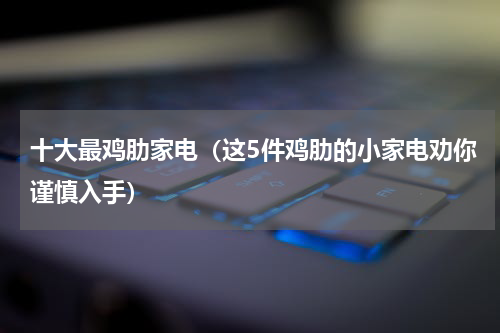 十大最鸡肋家电（这5件鸡肋的小家电劝你谨慎入手）