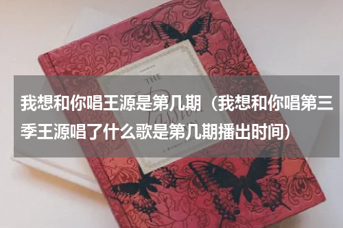我想和你唱王源是第几期（我想和你唱第三季王源唱了什么歌是第几期播出时间）