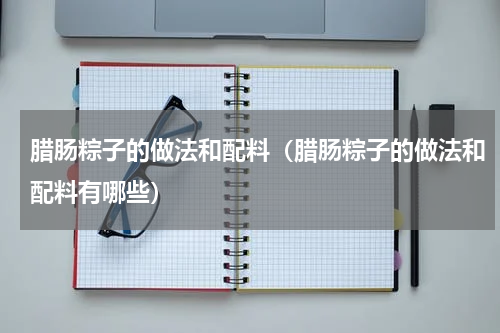 腊肠粽子的做法和配料（腊肠粽子的做法和配料有哪些）