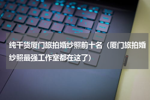 纯干货厦门旅拍婚纱照前十名（厦门旅拍婚纱照最强工作室都在这了）