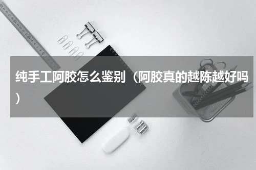纯手工阿胶怎么鉴别（阿胶真的越陈越好吗）