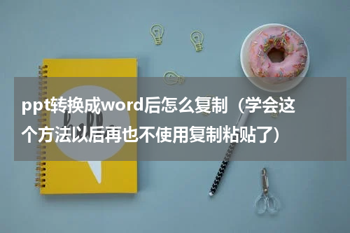 ppt转换成word后怎么复制（学会这个方法以后再也不使用复制粘贴了）