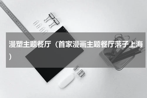 漫塑主题餐厅（首家漫画主题餐厅落子上海）