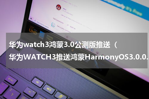 华为watch3鸿蒙3.0公测版推送（华为WATCH3推送鸿蒙HarmonyOS3.0.0.101内测版）