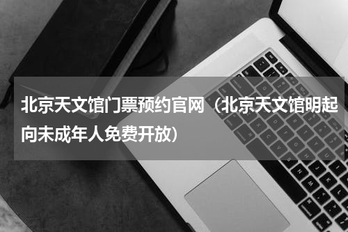 北京天文馆门票预约官网（北京天文馆明起向未成年人免费开放）