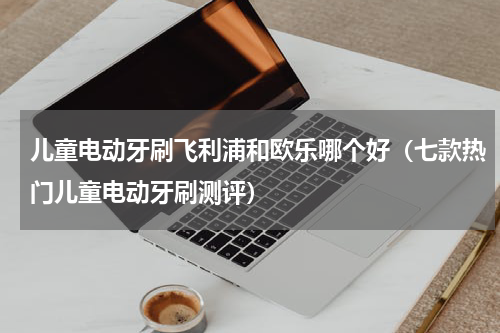 儿童电动牙刷飞利浦和欧乐哪个好（七款热门儿童电动牙刷测评）