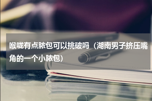 喉咙有点脓包可以挑破吗（湖南男子挤压嘴角的一个小脓包）