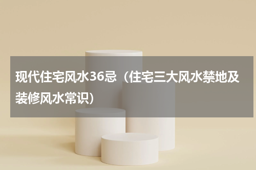 现代住宅风水36忌（住宅三大风水禁地及装修风水常识）