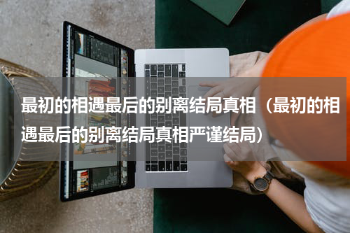 最初的相遇最后的别离结局真相（最初的相遇最后的别离结局真相严谨结局）