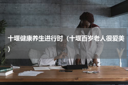 十堰健康养生进行时（十堰百岁老人很爱美）