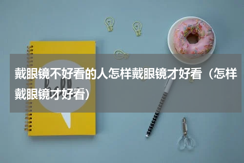 戴眼镜不好看的人怎样戴眼镜才好看（怎样戴眼镜才好看）