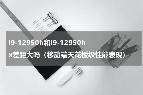 i9-12950h和i9-12950hx差距大吗（移动端天花板级性能表现）
