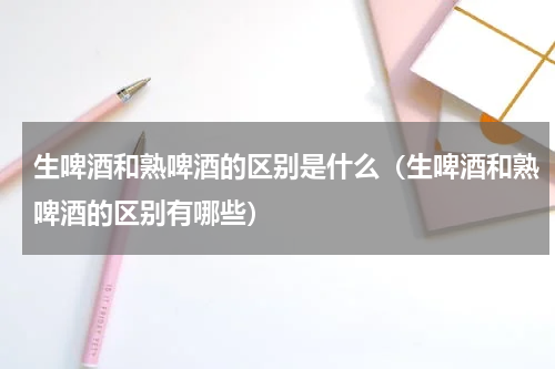 生啤酒和熟啤酒的区别是什么（生啤酒和熟啤酒的区别有哪些）